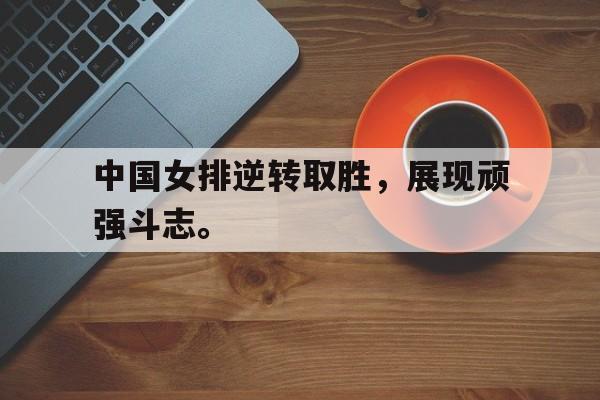中国女排逆转取胜，展现顽强斗志。