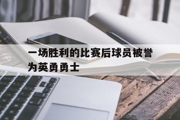 cq9电子游戏平台-一场胜利的比赛后球员被誉为英勇勇士