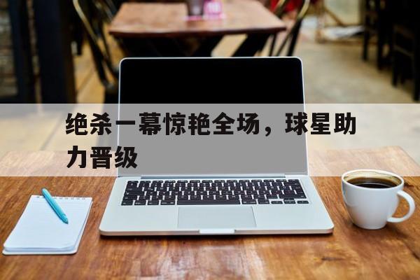 绝杀一幕惊艳全场，球星助力晋级