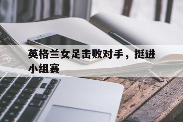 英格兰女足击败对手，挺进小组赛
