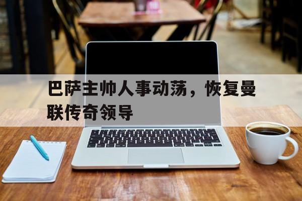 巴萨主帅人事动荡，恢复曼联传奇领导